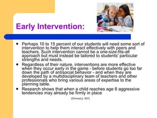 Early Intervention: Perhaps 10 to 15 percent of our students will need some sort of intervention to help them interact effectively with peers and teachers. Such intervention cannot be a one-size-fits-all approach but must instead be tailored to students' particular strengths and needs.  Regardless of their nature, interventions are more effective when they occur early in the game - before students go too far down the path of antisocial behavior - and when they are developed by a multidisciplinary team of teachers and other professionals who bring various areas of expertise to the planning table. Research shows that when a child reaches age 8 aggressive tendencies may already be firmly in place (Ormrod p. 507)   