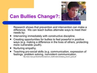 Can Bullies Change?: Research shows that prevention and intervention can make a difference.  We can teach bullies alternate ways to meet their needs by: Intervening immediately with constructive discipline. Creating opportunities for bullies to feel powerful in positive ways (e.g. making a difference in the lives of others, protecting more vulnerable youth). Nurturing empathy. Teaching pro-social skills (e.g. communication, expression of feelings, problem solving, nonviolent communication. http://www.mass.gov/Eeohhs2/docs/dph/com_health/violence/bullying_prevent_guide.pdf 