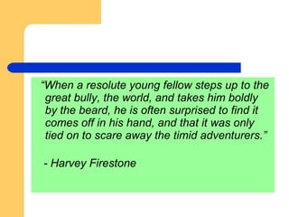 “ When a resolute young fellow steps up to the great bully, the world, and takes him boldly by the beard, he is often surprised to find it comes off in his hand, and that it was only tied on to scare away the timid adventurers.” - Harvey Firestone 