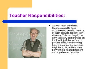 Teacher Responsibilities: As with most situations, teachers need to keep accurate and detailed records of each bullying incident they observe. This can help to not only keep any conferences on track with just the facts and prevent difficulties involving hazy memories, but can also help the school differentiate between an isolated incident and a pattern of behavior. 