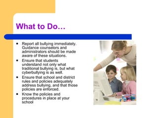 What to Do… Report all bullying immediately. Guidance counselors and administrators should be made aware of these situations.  Ensure that students understand not only what traditional bullying is, but what cyberbullying is as well.  Ensure that school and district rules and policies adequately address bullying, and that those policies are enforced. Know the policies and procedures in place at your school 