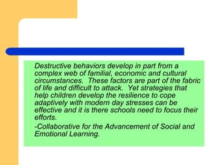 Destructive behaviors develop in part from a complex web of familial, economic and cultural circumstances.  These factors are part of the fabric of life and difficult to attack.  Yet strategies that help children develop the resilience to cope adaptively with modern day stresses can be effective and it is there schools need to focus their efforts. -Collaborative for the Advancement of Social and Emotional Learning. 