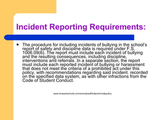 Incident Reporting Requirements: The procedure for including incidents of bullying in the school’s report of safety and discipline data is required under F.S. 1006.09(6). The report must include each incident of bullying and the resulting consequences, including discipline, interventions and referrals. In a separate section, the report must include each reported incident of bullying or harassment that does not meet the criteria of a prohibited act under this policy, with recommendations regarding said incident. recorded on the specified data system, as with other infractions from the Code of Student Conduct. www.browardschools.com/schools/pdf/bully/anti-bullypolicy 