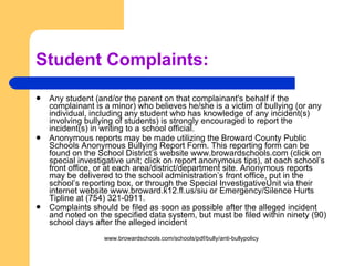 Student Complaints: Any student (and/or the parent on that complainant's behalf if the complainant is a minor) who believes he/she is a victim of bullying (or any individual, including any student who has knowledge of any incident(s) involving bullying of students) is strongly encouraged to report the incident(s) in writing to a school official.  Anonymous reports may be made utilizing the Broward County Public Schools Anonymous Bullying Report Form. This reporting form can be found on the School District’s website www.browardschools.com (click on special investigative unit; click on report anonymous tips), at each school’s front office, or at each area/district/department site. Anonymous reports may be delivered to the school administration’s front office, put in the school’s reporting box, or through the Special InvestigativeUnit via their internet website www.broward.k12.fl.us/siu or Emergency/Silence Hurts Tipline at (754) 321-0911.  Complaints should be filed as soon as possible after the alleged incident and noted on the specified data system, but must be filed within ninety (90) school days after the alleged incident   www.browardschools.com/schools/pdf/bully/anti-bullypolicy 