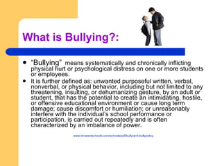 What is Bullying?: “ Bullying”   means systematically and chronically inflicting physical hurt or psychological distress on one or more students or employees.  It is further defined as: unwanted purposeful written, verbal, nonverbal, or physical behavior, including but not limited to any threatening, insulting, or dehumanizing gesture, by an adult or student, that has the potential to create an intimidating, hostile, or offensive educational environment or cause long term damage; cause discomfort or humiliation; or unreasonably interfere with the individual’s school performance or participation, is carried out repeatedly and is often characterized by an imbalance of power. www.browardschools.com/schools/pdf/bully/anti-bullypolicy   
