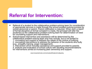 Referral for Intervention:  Referral of a student to the collaborative problem-solving team for consideration of appropriate services is made through the school problem-solving process by school personnel or parent. Parent notification is required. When such a report of formal discipline or formal complaint is made, the principal will refer the student(s) to the collaborative problem-solving team for determination of need for counseling support and interventions. School-based intervention and assistance will be determined by the collaborative problem-solving team and may include, but is not limited to: 1. counseling and support to address the needs of the victims of bullying. 2. counseling interventions to address the behavior of the students who bully (e.g., empathy training, anger management). 3. intervention which includes assistance and support provided to parents. 4. analysis and evaluation of school culture with resulting recommendations for interventions aimed at increasing peer ownership and support. www.browardschools.com/schools/pdf/bully/anti-bullypolicy 