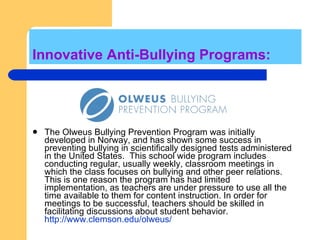 Innovative Anti-Bullying Programs: The Olweus Bullying Prevention Program was initially developed in Norway, and has shown some success in preventing bullying in scientifically designed tests administered in the United States.  This school wide program includes conducting regular, usually weekly, classroom meetings in which the class focuses on bullying and other peer relations. This is one reason the program has had limited implementation, as teachers are under pressure to use all the time available to them for content instruction. In order for meetings to be successful, teachers should be skilled in facilitating discussions about student behavior.  http://www.clemson.edu/olweus/ 