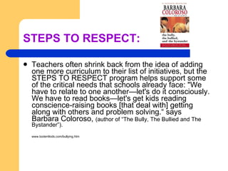 STEPS TO RESPECT: Teachers often shrink back from the idea of adding one more curriculum to their list of initiatives, but the STEPS TO RESPECT program helps support some of the critical needs that schools already face: "We have to relate to one another—let's do it consciously. We have to read books—let's get kids reading conscience-raising books [that deal with] getting along with others and problem solving.“ says Barbara Coloroso,  (author of “The Bully, The Bullied and The Bystander”). www.tooter4kids.com/bullying.htm 