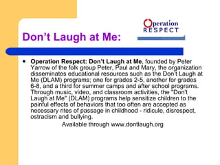 Don’t Laugh at Me: Operation Respect: Don’t Laugh at Me , founded by Peter Yarrow of the folk group Peter, Paul and Mary, the organization disseminates educational resources such as the Don’t Laugh at Me (DLAM) programs; one for grades 2-5, another for grades 6-8, and a third for summer camps and after school programs. Through music, video, and classroom activities, the "Don't Laugh at Me" (DLAM) programs help sensitize children to the painful effects of behaviors that too often are accepted as necessary rites of passage in childhood - ridicule, disrespect, ostracism and bullying.  Available through www.dontlaugh.org 