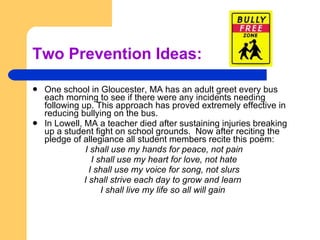 Two Prevention Ideas: One school in Gloucester, MA has an adult greet every bus each morning to see if there were any incidents needing following up. This approach has proved extremely effective in reducing bullying on the bus. In Lowell, MA a teacher died after sustaining injuries breaking up a student fight on school grounds.  Now after reciting the pledge of allegiance all student members recite this poem: I shall use my hands for peace, not pain I shall use my heart for love, not hate I shall use my voice for song, not slurs I shall strive each day to grow and learn  I shall live my life so all will gain   