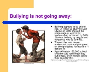 Bullying is not going away: Bullying appears to be on the rise.  A follow-up study by Dan Olweus in 2002 showed the percentage of victimized students had increased by 50%.  Serious bullying by degree and frequency was up by 65%. The number one reason adolescent boys and girls gave for being targeted for abuse is “I don’t fit in”. Approximately 160,000 school children stay home each day out of fear, often without telling their parents why. http://www.mass.gov/Eeohhs2/docs/dph/com_health/violence/bullying_prevent_guide.pdf 