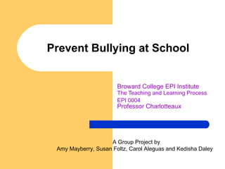 Prevent Bullying at School Broward College EPI Institute The Teaching and Learning Process   EPI 0004 Professor Charlotteaux A Group Project by Amy Mayberry, Susan Foltz, Carol Aleguas and Kedisha Daley  