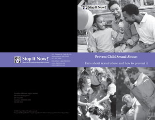 Prevent Child Sexual Abuse:
Facts about sexual abuse and how to prevent it351 Pleasant St, Suite B-319
Northhampton, MA 01060
413.587.3500
HELPLINE: 1.888.PREVENT
www.stopitnow.org
info@stopitnow.org
© 2008 Stop It Now! All rights reserved.
No part of this publication may be reproduced without written permission from Stop It Now!
To order additional copies, contact:
The Safer Society Press
P.O. Box 340
Brandon, VT 05733-0340
802.247.3132
351 Pleasant St., Suite B-319
Northampton, MA 01060
413.587.3500
HELPLINE: 1.888.PREVENT
www.stopitnow.org
info@stopitnow.org
 