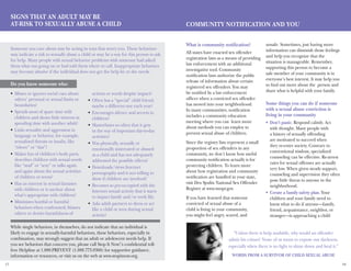 17 18
Signs That an Adult May Be
At-Risk to Sexually Abuse a Child
Someone you care about may be acting in ways that worry you. These behaviors
may indicate a risk to sexually abuse a child or may be a way for this person to ask
for help. Many people with sexual behavior problems wish someone had asked
them what was going on or had told them where to call. Inappropriate behaviors
may become abusive if the individual does not get the help he or she needs.
Do you know someone who:
Community Notification and You
What is community notification?
All states have enacted sex offender
registration laws as a means of providing
law enforcement with an additional
investigative tool. Community
notification laws authorize the public
release of information about certain
registered sex offenders. You may
be notified by a law enforcement
officer when a convicted sex offender
has moved into your neighborhood.
In many communities, notification
includes a community education
meeting where you can learn more
about methods you can employ to
prevent sexual abuse of children.
Since the registry lists represent a small
proportion of sex offenders in any
community, we don’t know how useful
community notification actually is for
protecting children. To learn more
about how registration and community
notification are handled in your state,
visit Dru Sjodin National Sex Offender
Registry at www.nsopr.gov.
If you have learned that someone
convicted of sexual abuse of a
child is living in your community,
you might feel angry, scared, and
unsafe. Sometimes, just having more
information can diminish those feelings
and help you recognize that the
situation is manageable. Remember,
supporting this person to become a
safe member of your community is in
everyone’s best interest. It may help you
to find out more about the person and
share what is helpful with your family.
Some things you can do if someone
with a sexual abuse conviction is
living in your community
Don’t panic.•	 Respond calmly. Act
with thought. Many people with
a history of sexually offending
are motivated to succeed when
they re-enter society. Contrary to
conventional wisdom, specialized
counseling can be effective. Re-arrest
rates for sexual offenses are actually
very low. When given steady support,
counseling and supervision they often
pose little threat to anyone in the
neighborhood.
Create a family safety plan.•	 Your
children and your family need to
know what to do if anyone—family,
friend, acquaintance, neighbor, or
stranger—is approaching a child
Misses or ignores social cues about•	
others’ personal or sexual limits or
boundaries?
Spends most of spare time with•	
children and shows little interest in
spending time with another adult?
Links sexuality and aggression in•	
language or behavior, for example,
sexualized threats or insults, like
“whore” or “slut”?
Makes fun of children’s body parts,•	
describes children with sexual words
like “stud” or “sexy” or talks again
and again about the sexual activities
of children or teens?
Has an interest in sexual fantasies•	
with children or is unclear about
what’s appropriate with children?
Minimizes hurtful or harmful•	
behaviors when confronted; blames
others or denies harmfulness of
actions or words despite impact?
Often has a “special” child friend,•	
maybe a different one each year?
Encourages silence and secrets in•	
children?
Masturbates so often that it gets•	
in the way of important day-to-day
activities?
Was physically, sexually or•	
emotionally mistreated or abused
as a child and has not adequately
addressed the possible effects?
Downloads/views Internet•	
pornography and is not willing to
show if children are involved?
Becomes so pre-occupied with the•	
Internet sexual activity that it starts
to impact family and/or work life.
Asks adult partners to dress or act•	
like a child or teen during sexual
activity?
While single behaviors, in themselves, do not indicate that an individual is
likely to engage in sexually-harmful behaviors, these behaviors, especially in
combination, may strongly suggest that an adult or adolescent needs help. If
you see behaviors that concern you, please call Stop It Now!’s confidential toll-
free Helpline at 1.888.PREVENT (1.888.773.8368) for supportive guidance,
information or resources, or visit us on the web at www.stopitnow.org.
“Unless there is help available, why would an offender
admit his crimes? None of us wants to expose our darkness,
especially when there is no light to shine down and heal it.”
Words from a survivor of child sexual abuse
 