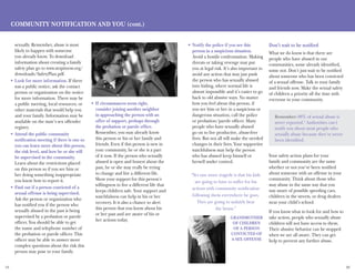 19 20
sexually. Remember, abuse is most
likely to happen with someone
you already know. To download
information about creating a family
safety plan go to www.stopitnow.org/
downloads/SafetyPlan.pdf.
Look for more information.•	 If there
was a public notice, ask the contact
person or organization on the notice
for more information. There may be
a public meeting, local resources, or
other materials that would help you
and your family. Information may be
available on the state’s sex offender
registry.
Attend the public community•	
notification meeting if there is one so
you can learn more about this person,
the risk level, and how he or she will
be supervised in the community.
Learn about the restrictions placed
on this person so if you see him or
her doing something inappropriate
you know how to report it.
Find out if a person convicted of a•	
sexual offense is being supervised.
Ask the person or organization who
has notified you if the person who
sexually abused in the past is being
supervised by a probation or parole
officer. You should be able to get
the name and telephone number of
the probation or parole officer. This
officer may be able to answer more
complex questions about the risk this
person may pose to your family.
If circumstances seem right,•	
consider joining another neighbor
in approaching the person with an
offer of support, perhaps through
the probation or parole office.
Remember, you may already know
this person or his or her family and
friends. Even if this person is new in
your community, he or she is a part
of it now. If the person who sexually
abused is open and honest about the
past, he or she may really be trying
to change and live a different life.
Show your support for this person’s
willingness to live a different life that
keeps children safe. Your support and
watchfulness can help in his or her
recovery. It is also a chance to alert
this person that you know about his
or her past and are aware of his or
her actions today.
Notify the police if you see this•	
person in a suspicious situation.
Avoid a hostile confrontation. Making
threats or taking revenge may put
you at legal risk. It’s also important to
avoid any action that may just push
the person who has sexually abused
into hiding, where normal life is
almost impossible and it’s easier to go
back to old abusive ways. No matter
how you feel about this person, if
you see him or her in a suspicious or
dangerous situation, call the police
or probation/parole officer. Many
people who have sexually abused
go on to live productive, abuse-free
lives. But not all will make the needed
changes in their lives. Your supportive
watchfulness may help the person
who has abused keep himself or
herself under control.
Don’t wait to be notified
What we do know is that there are
people who have abused in our
communities, some already identified,
some not. Don’t just wait to be notified
about someone who has been convicted
of a sexual offense. Talk to your family
and friends now. Make the sexual safety
of children a priority all the time with
everyone in your community.
Your safety action plans for your
family and community are the same
whether or not you’ve been notified
about someone with an offense in your
community. Think about those who
may abuse in the same way that you
stay aware of possible speeding cars,
children in the streets, or drug dealers
near your child’s school.
If you know what to look for and how to
take action, people who sexually abuse
children will not have access to them.
Their abusive behavior can be stopped
when we are all aware. They can get
help to prevent any further abuse.
Remember: 88% of sexual abuse is
never reported.5
Authorities can’t
notify you about most people who
sexually abuse because they’ve never
been identified.
Community Notification and You (cont.)
“Yet one more tragedy is that his kids
are going to have to suffer for his
actions with community notification
following them everywhere he goes.
They are going to unfairly bear
the brunt.”
Grandmother
of children
of a person
convicted of
a sex offense
 