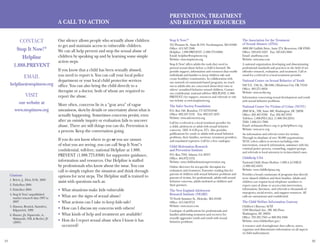 21 22
Stop It Now!®
351 Pleasant St., Suite B–319, Northampton, MA 01060
Office: 413.587.3500
Helpline: 1.888.PREVENT (1.888.773.8368)
Email: helpline@stopitnow.org
Website: www.stopitnow.org
Stop It Now! offers adults the tools they need to
prevent sexual abuse before a child is harmed. We
provide support, information and resources that enable
individuals and families to keep children safe and
create healthier communities. In collaboration with
our network of community-based programs, we reach
out to adults who are concerned about their own or
others’ sexualized behavior toward children. Contact
our confidential, national toll-free HELPLINE (1.888.
PREVENT) for support, resources and referrals or visit
our website at www.stopitnow.org.
The Safer Society Foundation
P.O. Box 340, Brandon, VT 05733-0340
Office: 802.247.3132  Fax: 802.247.4233
Website: www.safersociety.org
Call for a referral to a local treatment provider for
a child, adolescent or adult with sexual behavior
concerns. (M-F, 9–4:30 p.m. ET). Also provides
publications for youth or adults with sexual behavior
problems, their families, survivors, treatment providers,
and mandated reporters. Call for a free catalogue.
Child Molestation Research
and Prevention Institute
P.O. Box 7593, Atlanta, GA 30357
Office: 404.872.5152
Website: www.childmolestationprevention.org
Online directory for sex-specific therapists for
evaluation and treatment. Extensive reading lists for
parents of children with sexual behavior problems and
parents of victims, for professionals, adults with sexual
behavior concerns, adults molested as children and
their partners.
The New England Adolescent
Research Institute (NEARI)
70 North Summer St., Holyoke, MA 01040
Office: 413.540.0712
Website: www.neari.com
Catalogue of publications for professionals and
families addressing treatment and recovery for
sexually aggressive youth and youth with sexual
behavior problems.
The Association for the Treatment
of Sexual Abusers (ATSA)
4900 SW Griffith Drive, Suite 274, Beaverton, OR 97005
Office: 503.643.1023  Fax: 503.643.5084
Email: atsa@atsa.com
Website: www.atsa.com
A national organization developing and disseminating
professional standards and practices in the field of sex
offender research, evaluation, and treatment. Call or
email for a referral to a local treatment provider.
National Center on Sexual Behavior of Youth
940 N.E. 13th St., 3B-3406, Oklahoma City, OK 73104
Office: 405.271.8858
Website: www.ncsby.org
Information concerning sexual development and youth
with sexual behavior problems.
National Center for Victims of Crime (NCVC)
2000 M St., NW, Suite 480, Washington, DC 20036
Office: 202.467.8700  Fax: 202.467.8701
Toll-free: 1.800.FYI.CALL (1.800.394.2255)
TDD: 1.800.211.7996
Email: webmaster@ncvc.org or gethelp@ncvc.org
Website: www.ncvc.org
An information and referral center for victims.
Through its database of over 30,000 organizations,
NCVC refers callers to services including crisis
intervention, research information, assistance with the
criminal justice process, counseling, support groups,
and referrals to local attorneys in victim-related cases.
Childhelp USA
National Child Abuse Hotline: 1.800.4.A.CHILD
(1.800.422.4453)
Website: www.childhelpusa.org
Provides a broad continuum of programs that directly
serve abused children and their families. Adults and
children can request local telephone numbers to
report cases of abuse or access crisis intervention,
information, literature, and referrals to thousands of
emergency, social service, and support resources. All
calls are anonymous and confidential.
The Child Welfare Information Gateway
Children’s Bureau/ACYF
1250 Maryland Ave., SW, 8th Floor
Washington, DC 20024
Office: 703.385.7565 or 800.394.3366
Website: www.childwelfare.gov/
A resource and clearinghouse that collects, stores,
organizes and disseminates information on all aspects
of child maltreatment.
CONTACT
Stop It Now!®
Helpline
1.888.PREVENT
EMAIL
helpline@stopitnow.org
VISIT
our website at
www.stopitnow.org
Prevention, Treatment
and Recovery ResourcesA Call To Action
Our silence allows people who sexually abuse children
to get and maintain access to vulnerable children.
We can all help prevent and stop the sexual abuse of
children by speaking up and by learning some simple
action steps.
If you know that a child has been sexually abused,
you need to report it. You can call your local police
department or your local child protective services
office. You can also bring the child directly to a
therapist or a doctor, both of whom are required to
report the abuse.
More often, concerns lie in a “gray area” of vague
uneasiness, sketchy details or uncertainty about what is
actually happening. Sometimes concerns persist, even
after an outside inquiry or evaluation fails to uncover
abuse. There are still things you can do. Prevention is
a process. Keep the conversation going.
If you do not know where to go or you are unsure
of what you are seeing, you can call Stop It Now!’s
confidential, toll-free, national Helpline at 1.888.
PREVENT (1.888.773.8368) for supportive guidance,
information and resources. Our Helpline is staffed
by professionals who know about the issue. You can
call to simply explore the situation and think through
options for next steps. The Helpline staff is trained to
assist with questions such as:
What situations make kids vulnerable•	
What are the signs of sexual abuse?•	
What actions can I take to keep kids safe?•	
How can I discuss my concerns with others?•	
What kinds of help and treatment are available?•	
How do I report sexual abuse when I know it has•	
occurred?
Citations
	1. Briere, J., Eliot, D.M., 2003
	2. Finkelhor 2004
	3. Finkelhor 2004
	4. Stop It Now! unpublished
market research data 1997 to
2007
	5. Hanson, Resnick, Saunders,
Kilpatrrick, 1999
	6. Hunter, JA, Figueredo, A.,
Malamuth, NM, & Becker, JV
(2003)
 