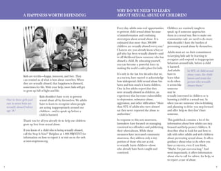 1 2
Every day, adults miss real opportunities
to prevent child sexual abuse because
of misinformation and confusing
stereotypes about sexual abuse. It is
estimated that more than 300,000
children are sexually abused every year.2
Chances are, you already know a boy or
girl who has been sexually abused—and
in all likelihood know someone who has
abused a child. By educating yourself,
you can become a powerful force in
making the world a safer place for kids.
It’s only in the last few decades that we,
as a society, have started to acknowledge
how widespread child sexual abuse has
been and how much it hurts children.
One in five adults report that they
were sexually abused as children, an
experience that increases vulnerability
to depression, substance abuse,
aggression, and other difficulties.4
More
than 85% of adults who were abused
say they never reported the abuse to
authorities.5
In response to this new awareness,
lawmakers have focused on managing
convicted sex offenders and publicizing
their whereabouts. While these
measures have increased community
awareness, they address only a tiny
portion of those who are at risk
to sexually harm children—those
who already have been caught and
convicted.
Children are routinely taught to
speak up if someone approaches
them in a sexual way. But to make our
communities safe, we need to do more.
Kids shouldn’t have the burden of
preventing sexual abuse by themselves.
Adults must act on their commitment
to keeping kids safe by learning to
recognize and respond to inappropriate
behaviors around kids, before a child
is harmed.
And adults
have to
learn what
to do when
it seems like
someone
may be
sexually interested in children or is
harming a child in a sexual way. As
when you see someone who is drinking
and planning to drive: you step forward
and offer help so they don’t hurt
someone.
This guidebook contains a lot of the
information about how adults can step
forward and help protect children. It
describes what to look for and how to
talk with other adults and with children
about preventing sexual abuse. It offers
guidance about what to do when you
have a concern, even if you think,
“Maybe I’m just over-reacting.” And
most importantly, it offers information
about who to call for advice, for help, or
to report a case of abuse.
Why Do We Need To Learn
About Sexual Abuse of Children?
In 90% of child sexual
abuse cases, the child
knows and trusts the
person who sexually
abuses them.3
A Happiness Worth Defending
Kids are terrific—happy, innocent, and free. They
can remind us of what is best about ourselves. When
they are sexually abused, that happiness is dimmed,
sometimes for life. With your help, more kids will get
to grow up full of light and life.
Kids shouldn’t have to try to prevent
sexual abuse all by themselves. We adults
have to learn to recognize when people
are acting inappropriately around our
children…and to speak up before a
child is harmed.
Thank you for all you already do to help our children
grow up free from sexual abuse.
If you know of a child who is being sexually abused,
call the Stop It Now!®
Helpline at 1.888.PREVENT for
information on how to report it or visit us on the web
at www.stopitnow.org.
One in three girls and
one in seven boys are
sexually abused before
age 18.1
 