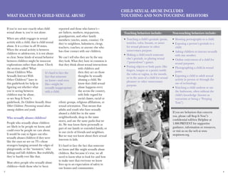 3 4
What Exactly Is Child Sexual Abuse?
If you’re not sure exactly what child
sexual abuse is, you’re not alone.
When any adult engages in sexual
activity with a child, that is child sexual
abuse. It is a crime in all 50 states.
When the sexual activity is between
children or adolescents, it is not always
so clear. Some kinds of sexual behavior
between children might be innocent
explorations rather than abuse. Check
the section called “What
About Children Who
Sexually Interact With
Other Children?” later in
this guidebook for help in
figuring out whether what
you’re seeing between
children may be abuse,
or see Stop It Now!’s
guidebook, Do Children Sexually Abuse
Other Children: Preventing sexual abuse
among children and youth.
Who sexually abuses children?
People who sexually abuse children
are likely to be people we know, and
could even be people we care about.
It would be easy to figure out who
sexually abuses children if they were
like the ones we see on TV—those
strangers hanging around the edges of
playgrounds, or the “monsters,” who
kidnap and kill children. But truthfully,
they’re hardly ever like that.
Most often people who sexually abuse
children—both those who’ve been
reported and those who haven’t—
are fathers, mothers, step-parents,
grandparents, and other family
members (uncles, aunts, cousins). Or
they’re neighbors, babysitters, clergy,
teachers, coaches, or anyone else who
has close contact with our children.
We can’t tell who they are by the way
they look. What they have in common is
that they think about sexual interactions
with children and
then they act on those
thoughts by sexually
abusing a child. We
know that child sexual
abuse happens every
day across the country,
with little regard for
social classes, racial or
ethnic groups, religious affiliations, or
sexual orientation. That means that
adults and youth who have sexually
abused a child live in the same
neighborhoods, shop in the same
stores, and use the same parks that we
do. We may know them personally as
part of our family or extended family, or
in our circle of friends and neighbors.
But we may not know about their sexual
interests in kids.
It’s hard to face the fact that someone
we know and like might sexually abuse
children. But because it’s true, we all
need to know what to look for and how
to make sure that everyone we know
lives up to an expectation of safety in
our homes and communities.
It’s hard to face the
fact that someone
we know—and even
like—might be
sexually inappropriate
with a child.
Child Sexual Abuse Includes
Touching and Non-Touching Behaviors
Touching behaviors include:
Touching a child’s genitals (penis,•	
testicles, vulva, breasts, or anus)
for sexual pleasure or other
unnecessary purpose.
Making a child touch someone•	
else’s genitals, or playing sexual
(“pants-down”) games.
Putting objects or body parts (like•	
fingers, tongue or a penis) inside
the vulva or vagina, in the mouth,
or in the anus of a child for sexual
pleasure or other unnecessary
purpose.
Non-touching behaviors include:
Showing pornography to a child.•	
Exposing a person’s genitals to a•	
child.
Asking children to interact sexually•	
with one another.
Online enticement of a child for•	
sexual purposes.
Photographing a child in sexual•	
poses.
Exposing a child to adult sexual•	
activity in person or through the
use of technology.
Watching a child undress or use•	
the bathroom, often without the
child’s knowledge (known as
voyeurism or being a “Peeping
Tom”).
If you see behaviors that concern
you, please call Stop It Now!’s
confidential toll-free Helpline at
1.888.PREVENT for supportive
guidance, information or resources,
or visit us on the web at www.
stopitnow.org.
 