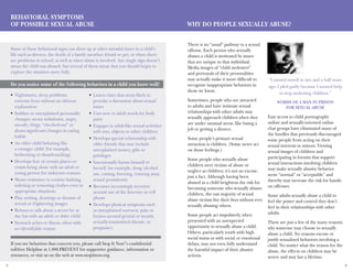 5 6
Behavioral Symptoms
of Possible Sexual Abuse
Nightmares, sleep problems,•	
extreme fears without an obvious
explanation
Sudden or unexplained personality•	
changes; seems withdrawn, angry,
moody, clingy, “checked-out” or
shows significant changes in eating
habits
An older child behaving like•	
a younger child (for example,
bedwetting or thumb-sucking)
Develops fear of certain places or•	
resists being alone with an adult or
young person for unknown reasons
Shows resistance to routine bathing,•	
toileting or removing clothes even in
appropriate situations
Play, writing, drawings or dreams of•	
sexual or frightening images
Refuses to talk about a secret he or•	
she has with an adult or older child
Stomach aches or illness, often with•	
no identifiable reason
Leaves clues that seem likely to•	
provoke a discussion about sexual
issues
Uses new or adult words for body•	
parts
Engages in adult-like sexual activities•	
with toys, objects or other children
Develops special relationship with•	
older friends that may include
unexplained money, gifts or
privileges
Intentionally harms himself or•	
herself, for example, drug/alcohol
use, cutting, burning, running away,
sexual promiscuity
Becomes increasingly secretive•	
around use of the Internet or cell
phone
Develops physical symptoms such•	
as unexplained soreness, pain or
bruises around genital or mouth,
sexually-transmitted disease, or
pregnancy
If you see behaviors that concern you, please call Stop It Now!’s confidential
toll-free Helpline at 1.888.PREVENT for supportive guidance, information or
resources, or visit us on the web at www.stopitnow.org.
There is no “usual” pathway to a sexual
offense. Each person who sexually
abuses a child is motivated by issues
that are unique to that individual.
Media images of “child molesters”
and portrayals of their personalities
may actually make it more difficult to
recognize inappropriate behaviors in
those we know.
Sometimes, people who are attracted
to adults and have intimate sexual
relationships with other adults may
sexually approach children when they
are under unusual stress, like losing a
job or getting a divorce.
Some people’s primary sexual 	
attraction is children. (Some never act
on those feelings.)
Some people who sexually abuse
children were victims of abuse or
neglect as children; it’s not an excuse,
just a fact. Although having been
abused as a child heightens the risk for
becoming someone who sexually abuses
children, the vast majority of sexual
abuse victims live their lives without ever
sexually abusing others.
Some people act impulsively, when
presented with an unexpected
opportunity to sexually abuse a child.
Others, particularly youth with high
social status or with social or emotional
delays, may not even fully understand
the harmful impact of their abusive
actions.
Easy access to child pornography
online and sexually-oriented online
chat groups have eliminated many of
the hurdles that previously discouraged
some people from acting on their
sexual interests in minors. Viewing
sexual images of children and
participating in forums that support
sexual interactions involving children
may make sexually abusive behavior
seem “normal” or “acceptable” and
thereby may increase the risk for hands-
on offenses.
Some adults sexually abuse a child to
feel the power and control they don’t
feel in their relationships with other
adults.
These are just a few of the many reasons
why someone may choose to sexually
abuse a child. No reasons excuse or
justify sexualized behaviors involving a
child. No matter what the reason for the
abuse, the effects on children may be
severe and may last a lifetime.
Why Do People Sexually Abuse?
Some of these behavioral signs can show up at other stressful times in a child’s
life such as divorce, the death of a family member, friend or pet, or when there
are problems in school, as well as when abuse is involved. Any single sign doesn’t
mean the child was abused, but several of them mean that you should begin to
explore the situation more fully.
Do you notice some of the following behaviors in a child you know well?
“I turned myself in two and a half years
ago. I pled guilty because I wanted help
to stop molesting children.”
Words of a man in prison
for sexual abuse
 