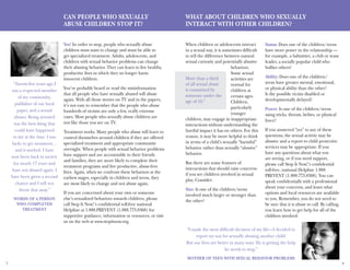 7 8
Can People Who Sexually
Abuse Children Stop It?
Yes! In order to stop, people who sexually abuse
children must want to change and must be able to
get specialized treatment. Adults, adolescents, and
children with sexual behavior problems can change
their abusing behavior. They can learn to live healthy,
productive lives in which they no longer harm
innocent children.
You’ve probably heard or read the misinformation
that all people who have sexually abused will abuse
again. With all those stories on TV and in the papers,
it’s not easy to remember that the people who abuse
hundreds of victims are only a few, really extreme
cases. Most people who sexually abuse children are
not like those you see on TV.
Treatment works. Many people who abuse will learn to
control themselves around children if they are offered
specialized treatment and appropriate community
oversight. When people with sexual behavior problems
have support and are accountable to their friends
and families, they are more likely to complete their
treatment programs and live productive, abuse-free
lives. Again, when we confront these behaviors at the
earliest stages, especially in children and teens, they
are most likely to change and not abuse again.
If you are concerned about your own or someone
else’s sexualized behaviors towards children, please
call Stop It Now!’s confidential toll-free national
Helpline at 1.888.PREVENT (1.888.773.8368) for
supportive guidance, information or resources, or visit
us on the web at www.stopitnow.org.
“Twenty-five years ago I
was a respected member
of my community,
publisher of our local
paper, and a sexual
abuser. Being arrested
was the best thing that
could have happened
to me at the time. I was
lucky to get treatment…
and it worked. I have
now been back in society
for nearly 17 years and
have not abused again. I
have been given a second
chance and I will not
throw that away.”
Words of a person
who completed
treatment
What About Children Who Sexually
Interact With Other Children?
When children or adolescents interact
in a sexual way, it is sometimes difficult
to tell the difference between natural
sexual curiosity and potentially abusive
behaviors.
Some sexual
activities are
normal for
children at
certain ages.
Children,
particularly
younger
children, may engage in inappropriate
interactions without understanding the
hurtful impact it has on others. For this
reason, it may be more helpful to think
in terms of a child’s sexually “harmful”
behavior rather than sexually “abusive”
behavior.
But there are some features of
interactions that should raise concerns
if you see children involved in sexual
play. Consider:
Size: Is one of the children/teens
involved much larger or stronger than
the other?
Status: Does one of the children/teens
have more power in the relationship —
for example, a babysitter, a club or team
leader, a socially popular child who
bullies others?
Ability: Does one of the children/
teens have greater mental, emotional,
or physical ability than the other?
Is the possible victim disabled or
developmentally delayed?
Power: Is one of the children/teens
using tricks, threats, bribes, or physical
force?
If you answered “yes” to any of these
questions, the sexual activity may be
abusive and a report to child protective
services may be appropriate. If you
have any questions about what you
are seeing, or if you need support,
please call Stop It Now!’s confidential
toll-free, national Helpline 1.888.
PREVENT (1.888.773.8368). You can
speak confidentially with a professional
about your concerns, and learn what
options and local resources are available
to you. Remember, you do not need to
be sure that it is abuse to call. By calling,
you learn how to get help for all of the
children involved.
“I made the most difficult decision of my life—I decided to
report my son for sexually abusing another child.
But our lives are better in many ways. He is getting the help
he needs to stop.”
Mother of teen with sexual behavior problems
More than a third
of all sexual abuse
is committed by
someone under the
age of 18.6
 
