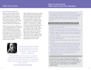 11 12
What YOU Can Do
Everyone needs to speak up.
What To Watch For
When Adults Are With Children
When we don’t take the keys from a
drunk friend who’s about to drive,
we’re risking that friend’s and other
people’s lives on the road. When we
don’t question a friend’s sexualized
comments or behaviors toward a child,
we’re risking the well-being of our
children and the future of the friend.
People who sexually abuse children rely
on our confusion and on our reluctance
to acknowledge discomfort. Adults –
all of us—need to talk together about
sexual abuse and to learn what to do to
keep children safe. The first steps are
setting clear boundaries and limits with
everyone involved in our family and
social circle and speaking up when any
of those rules are broken.
Often, families whose kids were sexually
abused wish that they had talked more
openly beforehand with their children
in ways that would have made them
less vulnerable when someone tried
to approach them sexually. By getting
comfortable using words like “penis”,
“vagina”, or “penetration,” we adults
can teach our sons and daughters how
to talk about it when they are made
uncomfortable. When adults and kids
have the right words, it’s easier for
kids to tell us when they are sexually
approached or harmed. Shyness or
embarrassment about sexual behaviors
can also make it more difficult to talk
with someone who may be acting
inappropriately toward a child.
Have you ever seen someone playing with a child and felt
uncomfortable with it? Maybe you thought, “I’m just over-reacting,”
or, “He/She doesn’t really mean that.” If you are uncomfortable,
but don’t see specific signs, trust your instincts and ask more
questions. Below is a list of behaviors that might be cause for
concern.
Do you know an adult, adolescent or older child who:
Makes others uncomfortable by ignoring social, emotional or•	
physical boundaries or limits?
Refuses to let a child set any of his or her own limits? Uses•	
teasing or belittling language to keep a child from setting a limit?
Insists on hugging, touching, kissing, tickling, wrestling with or•	
holding a child even when the child does not want this physical
contact or attention?
Frequently makes sexual references or tells sexual or suggestive•	
jokes with children present?
Exposes a child to adult sexual interactions without apparent•	
concern?
Has secret interactions with teens or children (such as games,•	
sharing drugs, alcohol, or sexual material) or spends excessive
time emailing, text messaging or calling children or youth?
Seems “too good to be true,” for example, baby sits different•	
children for free; takes children on special outings alone; buys
children gifts or gives them money for no apparent reason?
Allows children or teens to consistently get away with•	
inappropriate behaviors?
If you answered “yes” to some of these questions, talk to that
person. For more information and supportive guidance about
starting a conversation with someone, see our Let’s Talk guidebook
on our website at www.stopitnow.org or please call Stop It Now!’s
confidential toll-free national Helpline at 1.888.PREVENT
(1.888.773.8368).
“My brother-in-law Harry was touching his
eleven-year-old daughter. She was clearly
uncomfortable with his attention. ‘Don’t
worry about it,’ I told her. ‘Your dad
doesn’t mean anything by it.’
I wish I had told Harry, in front of my niece, ‘I see Janice is
uncomfortable. You should stop touching her like that.’ This
would let my niece know that it is okay to say ‘no’ to him. It would
let Harry know that someone is watching and noticing and not
afraid to speak up.”
Aunt of a child who was abused
 