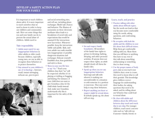 13 14
Develop A Safety Action Plan
For Your Family
It is important to teach children
about safety. It is more important
to teach ourselves what we
need to know in order to keep
our children and communities
safe. Here are some things that
you and your family can do to
prevent the sexual abuse of
children. Adults need to:
Take responsibility
Adults must watch for any•	
inappropriate behaviors in
other adults or older youth
because children, especially
young ones, are not as able to
recognize these behaviors or
to protect themselves.
Stay attuned to your children’s•	
use of technology – Internet,
email, instant messaging,
webcam use, peer-to-peer
and social networking sites,
and cell use, including photo
exchanges. Model safe choices
and behavior. The illusion of
anonymity on these electronic
mediums often leads to a
breakdown of social rules and
expectations that would be
assumed if the interactions
were face-to-face. Whenever
possible, keep the interactions
visible and public. Kids, and
even adults can easily stumble
into inappropriate or possibly
dangerous situations and
exchanges. Educate yourself.
Establish clear, firm guidelines
and stick to them.
Show in your own life how•	
to say “no.” Teach your
children that their “no” will
be respected, whether it’s in
playing or tickling or hugging
and kissing. For instance, if
your child does not want to
give Grandma a kiss, let the
child shake hands instead.
And, make sure Grandma
understands why this is
important for the safety of the
child.
Set and respect family•	
boundaries. All members
of the family have rights to
privacy in dressing, bathing,
sleeping, and other personal
activities. If anyone does not
respect these rights, an adult
should clearly tell them the
family rules.
Speak up when you see any•	
inappropriate behaviors.
Interrupt and talk with
whoever is making you
uncomfortable in a situation
or with someone in a position
to intervene. They may need
help to stop these behaviors.
Report anything you know or•	
suspect might be sexual abuse.
If nobody speaks up, the abuse
will not stop.
Learn, teach, and practice
Practice talking with other•	
adults about difficult topics.
Say the words out loud so that
you become more comfortable
using the words, asking
questions, and confronting
behaviors.
Be receptive with both the•	
adults and the children in your
life about their difficult issues.
Help them get comfortable
talking with you. Show them
that you will listen to anything
they have to say, even if
they talk about something
embarrassing or something
they’ve done wrong.
Use the proper names of body•	
parts. Just as you teach your
children that a nose is a nose,
they need to know what to call
their genitals. This knowledge
gives children correct
language for understanding
their bodies, for asking
questions that need to be
asked, and for telling about
any behavior that could lead
to sexual abuse.
Be clear with adults and•	
children about the difference
between okay touch and touch
that is not okay. For younger
children, teach more concrete
rules such as “talk with me
if anyone—family, friend, or
 