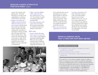 15 16
anyone else—touches your
private parts.” Also teach
kids that it is not okay to use
manipulation or control to
touch someone else’s body.
Explain to the adults and•	
children you know about the
difference between a secret
and a surprise and show them
how secrets may make kids
unsafe. Surprises are joyful
and generate excitement in
anticipation of being revealed
after a short period of time.
Secrets exclude others, often
because the information will
create upset or anger. When
keeping secrets with just one
person becomes routine,
children are more vulnerable
to being abused.
•	 Make it clear that children
will be supported when
they request privacy or say
“no” to an activity or a kind
of touch that makes them
uncomfortable.
Give kids permission to tell•	
anyone they trust if they
feel scared, uncomfortable
or confused by someone’s
behavior toward them.
Make a plan
Create a family safety plan•	
that is clear to everyone and
easy to follow (www.stopitnow.
downloads/SafetyPlan.pdf).
Make sure that as adults,
you know how to challenge
each other when you see any
inappropriate behaviors. List
who to talk with when you see
something you are unsure
about and who to call if you
believe there is a need to
report sexual abuse. Teach
children about what to do
and who to talk with if they
are sexually threatened or
touched by someone.
Make a list of people and•	
organizations you can call
for advice, information, and
help. (Check the resources
at the end of this booklet.)
Even if you do not have
children of your own, you can
be a resource about how to
report and how to get help for
everyone involved. If you know
that a child has been sexually
abused, be sure to get help for
the child quickly, so the harm
can be healed.
Physical Warning Signs
that A Child May Have Been Abused
Develop A Safety Action Plan
For Your Family (cont.)
Does a child close to you have:
Unexplained bruises, redness, or bleeding of the child’s•	
genitals, anus, or mouth?
Pain at the genitals, anus, or mouth?•	
Genital sores or milky fluids or repeated infections in the•	
genital area?
If you said “yes” to any of these examples, bring your child to a
doctor or emergency room. A doctor can help you understand
what may be happening and test for sexually transmitted diseases.
If you have any questions about these or other signs and symptoms
or see behaviors that concern you, please call Stop It Now!’s
confidential toll-free national Helpline at 1.888.PREVENT
(1.888.773.8368) for supportive guidance, information or
resources, or visit us on the web at www.stopitnow.org.
 