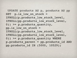  UPDATE products AS p, products AS pp   
SET  p.is_low_on_stock =
IFNULL(p.products_low_stock_level,
IFNULL(pp.products_low_stock_level,
0)) >= p.products_quantity,
pp.is_low_on_stock =
IFNULL(p.products_low_stock_level,
IFNULL(pp.products_low_stock_level,
0)) >= p.products_quantity WHERE
p.products_parent = pp.products_id AND
pp.products_id IN (5000, 10529);
 