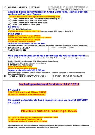 27 GENOT PATRICK AUVELAIS 1 FEMELLE 2016 A CHOISIR PRETE POUR LA
REPRODUCTION PRENDRE CONTACT
Après de belles performances en Grand Demi-Fond, Patrick s’est lan-
cé dans le Fond avec Succès :
1/883P Châteauroux EPR Liège-Namur-Luxembourg 2011
13/1126P Châteauroux EPR Liège-Namur-Luxembourg 2013
23/2484P Châteauroux National zone 2013
27/5564P Châteauroux National zone 2011
86/2507P Tulle National zone 2013
En 2014 :
62/1690P Tulle National zone
6/ 4571P Narbonne National Vieux 2014 avec un pigeon déjà classé à Tulle 2013
Et en 2016 :
1/251P Indépendante de Liège CAHORS
5/449P465P EPR LIEGE-Namur-Luxembourg CAHORS
50/3328P National zone Vieux CAHORS
100/1678P Centre-Est BERGERAC
Toujours plus de 50% de Prix en fond
Origines : Delbar – Descheemaecker (Natural) et lignées Janssen - Van Boxtel (Simons Nederland)
28 HAQUENNE LUCIEN
SAINT- GERARD
1 JEUNE PRENDRE CONTACT
Une des meilleures colonies namuroises de Grand demi-Fond qui a
décidé de s'orienter vers le Fond avec des résultats déjà fort encourageants comme par exemple :
8-13-21-28-59 /614 Limoges EPR Liège- Namur-Luxembourg
2-5/517 Tulle EPR Liège- Namur-Luxembourg
8-34/1864 Tulle National zone
53/5976 National Vieux Tulle
88/4047P National Vieux Narbonne
Toujours à la pointe de 300 à 700 Km
Origines : Molle, Larivière, Motte, Istace, Goemaere, Froissart, Moriceau J, Chavantre Moriceau,
Barreteau, Delfosse.
29 HOORNAERT ALAIN WANCENNES 1 JEUNE PRENDRE CONTACT
1er As-Pigeon National Fond Vieux R.F.C.B 2011
En 2015 :
5/8674P National Vieux BRIVE
95/2165P National Vieux MARSEILLE
Ce réputé colombier de Fond réussit encore un nouvel EXPLOIT
en 2016 :
PREMIER National Yearlings TULLE
1/733P EPR Liège-Namur-Luxembourg Yearlings TULLE
1/7322P National Yearlings TULLE
24/4000P National Vieux MONTELIMAR
Origines :Thierry & Philippe Hardy de Busigny(Florizoone,Verbruggen;lignée du Kletskop) ; Lavenne
père & fille d'Eugies( Deneufbourg ;Batenburg-Van de Merwe)
 