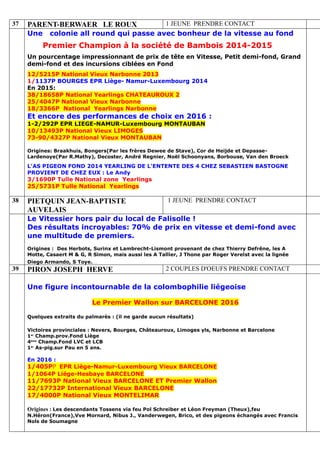 37 PARENT-BERWAER LE ROUX 1 JEUNE PRENDRE CONTACT
Une colonie all round qui passe avec bonheur de la vitesse au fond
Premier Champion à la société de Bambois 2014-2015
Un pourcentage impressionnant de prix de tête en Vitesse, Petit demi-fond, Grand
demi-fond et des incursions ciblées en Fond
12/5215P National Vieux Narbonne 2013
1/1137P BOURGES EPR Liège- Namur-Luxembourg 2014
En 2015:
38/18658P National Yearlings CHATEAUROUX 2
25/4047P National Vieux Narbonne
18/3366P National Yearlings Narbonne
Et encore des performances de choix en 2016 :
1-2/292P EPR LIEGE-NAMUR-Luxembourg MONTAUBAN
10/13493P National Vieux LIMOGES
73-90/4327P National Vieux MONTAUBAN
Origines: Braakhuis, Bongers(Par les frères Dewee de Stave), Cor de Heijde et Depasse-
Lardenoye(Par R.Mathy), Decoster, André Regnier, Noël Schoonyans, Borbouse, Van den Broeck
L'AS PIGEON FOND 2014 YEARLING DE L'ENTENTE DES 4 CHEZ SEBASTIEN BASTOGNE
PROVIENT DE CHEZ EUX : Le Andy
3/1690P Tulle National zone Yearlings
25/5731P Tulle National Yearlings
38 PIETQUIN JEAN-BAPTISTE
AUVELAIS
1 JEUNE PRENDRE CONTACT
Le Vitessier hors pair du local de Falisolle !
Des résultats incroyables: 70% de prix en vitesse et demi-fond avec
une multitude de premiers.
Origines : Des Herbots, Surinx et Lambrecht-Lismont provenant de chez Thierry Defrêne, les A
Motte, Casaert M & G, R Simon, mais aussi les A Tallier, J Thone par Roger Verelst avec la lignée
Diego Armando, S Toye.…
39 PIRON JOSEPH HERVE 2 COUPLES D'OEUFS PRENDRE CONTACT
Une figure incontournable de la colombophilie liégeoise
Le Premier Wallon sur BARCELONE 2016
Quelques extraits du palmarès : (il ne garde aucun résultats)
Victoires provinciales : Nevers, Bourges, Châteauroux, Limoges yls, Narbonne et Barcelone
1er
Champ.prov.Fond Liège
4ème
Champ.Fond LVC et LCB
1er
As-pig.sur Pau en 5 ans.
En 2016 :
1/405PP EPR Liège-Namur-Luxembourg Vieux BARCELONE
1/1064P Liége-Hesbaye BARCELONE
11/7693P National Vieux BARCELONE ET Premier Wallon
22/17732P International Vieux BARCELONE
17/4000P National Vieux MONTELIMAR
Origines : Les descendants Tossens via feu Pol Schreiber et Léon Freyman (Theux),feu
N.Héron(France),Vve Mornard, Nibus J., Vanderwegen, Brico, et des pigeons échangés avec Francis
Nols de Soumagne
 