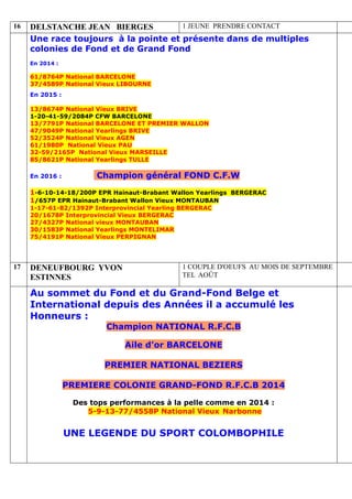 16 DELSTANCHE JEAN BIERGES 1 JEUNE PRENDRE CONTACT
Une race toujours à la pointe et présente dans de multiples
colonies de Fond et de Grand Fond
En 2014 :
61/8764P National BARCELONE
37/4589P National Vieux LIBOURNE
En 2015 :
13/8674P National Vieux BRIVE
1-20-41-59/2084P CFW BARCELONE
13/7791P National BARCELONE ET PREMIER WALLON
47/9049P National Yearlings BRIVE
52/3524P National Vieux AGEN
61/1980P National Vieux PAU
32-59/2165P National Vieux MARSEILLE
85/8621P National Yearlings TULLE
En 2016 : Champion général FOND C.F.W
1-6-10-14-18/200P EPR Hainaut-Brabant Wallon Yearlings BERGERAC
1/657P EPR Hainaut-Brabant Wallon Vieux MONTAUBAN
1-17-61-82/1392P Interprovincial Yearling BERGERAC
20/1678P Interprovincial Vieux BERGERAC
27/4327P National vieux MONTAUBAN
30/1583P National Yearlings MONTELIMAR
75/4191P National Vieux PERPIGNAN
17 DENEUFBOURG YVON
ESTINNES
1 COUPLE D'OEUFS AU MOIS DE SEPTEMBRE
TEL AOÛT
Au sommet du Fond et du Grand-Fond Belge et
International depuis des Années il a accumulé les
Honneurs :
Champion NATIONAL R.F.C.B
Aile d’or BARCELONE
PREMIER NATIONAL BEZIERS
PREMIERE COLONIE GRAND-FOND R.F.C.B 2014
Des tops performances à la pelle comme en 2014 :
5-9-13-77/4558P National Vieux Narbonne
UNE LEGENDE DU SPORT COLOMBOPHILE
 