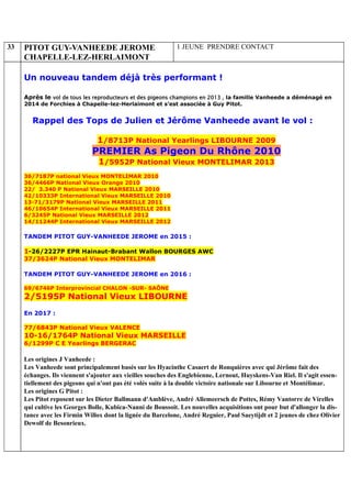 33 PITOT GUY-VANHEEDE JEROME
CHAPELLE-LEZ-HERLAIMONT
1 JEUNE PRENDRE CONTACT
Un nouveau tandem déjà très performant !
Après le vol de tous les reproducteurs et des pigeons champions en 2013 , la famille Vanheede a déménagé en
2014 de Forchies à Chapelle-lez-Herlaimont et s’est associée à Guy Pitot.
Rappel des Tops de Julien et Jérôme Vanheede avant le vol :
1/8713P National Yearlings LIBOURNE 2009
PREMIER As Pigeon Du Rhône 2010
1/5952P National Vieux MONTELIMAR 2013
36/7187P national Vieux MONTELIMAR 2010
36/4466P National Vieux Orange 2010
22/ 3.340 P National Vieux MARSEILLE 2010
42/10333P International Vieux MARSEILLE 2010
13-71/3179P National Vieux MARSEILLE 2011
46/10654P International Vieux MARSEILLE 2011
6/3245P National Vieux MARSEILLE 2012
14/11244P International Vieux MARSEILLE 2012
TANDEM PITOT GUY-VANHEEDE JEROME en 2015 :
1-26/2227P EPR Hainaut-Brabant Wallon BOURGES AWC
37/3624P National Vieux MONTELIMAR
TANDEM PITOT GUY-VANHEEDE JEROME en 2016 :
69/6746P Interprovincial CHALON -SUR- SAÔNE
2/5195P National Vieux LIBOURNE
En 2017 :
77/6843P National Vieux VALENCE
10-16/1764P National Vieux MARSEILLE
6/1299P C E Yearlings BERGERAC
Les origines J Vanheede :
Les Vanheede sont principalement basés sur les Hyacinthe Casaert de Ronquières avec qui Jérôme fait des
échanges. Ils viennent s'ajouter aux vieilles souches des Englebienne, Lernout, Huyskens-Van Riel. Il s'agit essen-
tiellement des pigeons qui n'ont pas été volés suite à la double victoire nationale sur Libourne et Montélimar.
Les origines G Pitot :
Les Pitot reposent sur les Dieter Ballmann d'Amblève, André Allemeersch de Pottes, Rémy Vantorre de Virelles
qui cultive les Georges Bolle, Kubica-Nanni de Boussoit. Les nouvelles acquisitions ont pour but d'allonger la dis-
tance avec les Firmin Willox dont la lignée du Barcelone, André Regnier, Paul Saeytijdt et 2 jeunes de chez Olivier
Dewolf de Besonrieux.
 