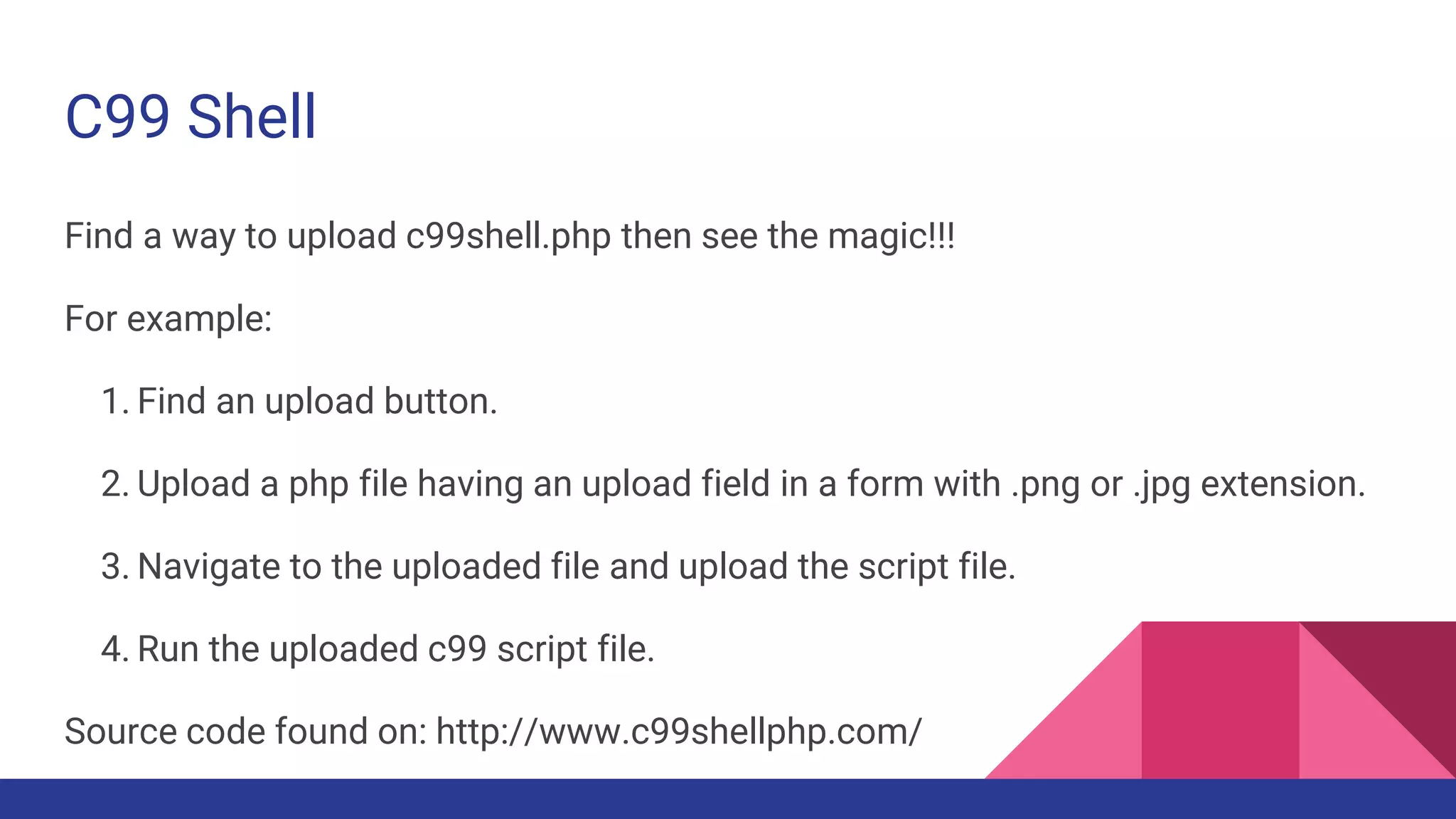 C99 Shell
Find a way to upload c99shell.php then see the magic!!!
For example:
1. Find an upload button.
2. Upload a php file having an upload field in a form with .png or .jpg extension.
3. Navigate to the uploaded file and upload the script file.
4. Run the uploaded c99 script file.
Source code found on: http://www.c99shellphp.com/
 