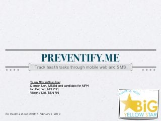 PREVENTIFY.ME
                      Track health tasks through mobile web and SMS


                   Team Big Yellow Star
                   Damien Leri, MS.Ed and candidate for MPH
                   Ian Bennett, MD PhD
                   Victoria Leri, BSN RN




For Health 2.0 and ODPHP. February 1, 2013
 