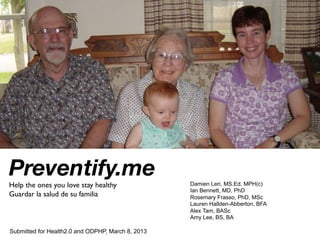 Preventify.me
Help the ones you love stay healthy	

             Damien Leri, MS.Ed, MPH(c)
                                                   Ian Bennett, MD, PhD
Guardar la salud de su familia	

                  Rosemary Frasso, PhD, MSc
                                                   Lauren Hallden-Abberton, BFA
                                                   Alex Tam, BASc
                                                   Amy Lee, BS, BA

Submitted for Health2.0 and ODPHP, March 8, 2013
 