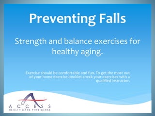 Preventing Falls
Strength and balance exercises for
healthy aging.
Exercise should be comfortable and fun. To get the most out
of your home exercise booklet check your exercises with a
qualified instructor.
 