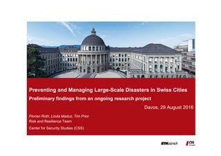 Florian Roth, Linda Maduz, Tim Prior
Preventing and Managing Large-Scale Disasters in Swiss Cities
Preliminary findings from an ongoing research project
Davos, 29 August 2016
Risk and Resilience Team
Center for Security Studies (CSS)
 