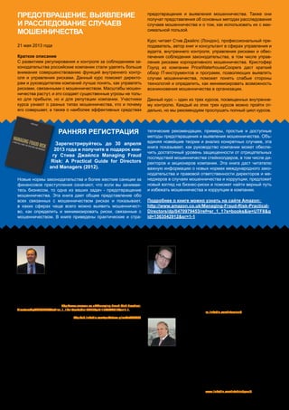 21 мая 2013 года
Краткое описание
С развитием регулирования и контроля за соблюдением за-
конодательства российские компании стали уделять больше
внимания совершенствованию функций внутреннего контр-
оля и управления рисками. Данный курс поможет директо-
рам и руководителям компаний лучше понять, как управлять
рисками, связанными с мошенничеством. Масштабы мошен-
ничества растут, и это создает существенные угрозы не толь-
ко для прибыли, но и для репутации компании. Участники
курса узнают о разных типах мошенничества, кто и почему
его совершает, а также о наиболее эффективных средствах
предотвращения и выявления мошенничества. Также они
получат представления об основных методах расследования
случаев мошенничества и о том, как использовать их с мак-
симальной пользой.
Курс читает Стив Джайлс (Лондон), профессиональный пре-
подаватель, автор книг и консультант в сферах управления и
аудита, внутреннего контроля, управления рисками и обес-
печения соблюдения законодательства, в том числе управ-
ления рисками корпоративного мошенничества. Кристофер
Гоулд из компании PriceWaterhouseCoopers даст краткий
обзор IT-инструментов и программ, позволяющих выявлять
случаи мошенничества, поможет понять слабые стороны
технологий и определить, как минимизировать возможность
возникновения мошенничества в организации.
Данный курс – один из трех курсов, посвященных внутренне-
му контролю. Каждый из этих трех курсов можно пройти от-
дельно, но мы рекомендуем прослушать полный цикл курсов.
Предотвращение, выявление
и расследование случаев
мошенничества
Ведущие курса Другие ведущие
Новые нормы законодательства и более жесткие санкции за
финансовое преступления означают, что если вы занимае-
тесь бизнесом, то одна из ваших задач - предотвращение
мошенничества. Эта книга дает общее представление обо
всех связанных с мошенничеством рисках и показывает,
в каких сферах чаще всего можно выявить мошенничест-
во, как определить и минимизировать риски, связанные с
мошенничеством. В книге приведены практические и стра-
тегические рекомендации, примеры, простые и доступные
методы предотвращения и выявления мошенничества. Объ-
единяя новейшие теории и анализ конкретных случаев, эта
книга показывает, как руководство компании может обеспе-
чить достаточный уровень защищенности от отрицательных
последствий мошенничества стейкхолдеров, в том числе ди-
ректоров и акционеров компании. Эта книга даст читателю
важную информацию о новых нормах международного зако-
нодательства и правовой ответственности директоров и ме-
неджеров в случаях мошенничества и коррупции, предложит
новый взгляд на бизнес-риски и поможет найти верный путь
и избежать мошенничества и коррупции в компании.
Подробнее о книге можно узнать на сайте Amazon:
http://www.amazon.co.uk/Managing-Fraud-Risk-Practical-
Directors/dp/0470979453/ref=sr_1_1?s=books&ie=UTF8&q
id=1363542912&sr=1-1
Кристофер Гоулд
Крис возглавляет Центр информационной безопасности по стра-
нам Центральной и Восточной Европы компании PWC. Он имеет
более 23 лет опыта работы по оказанию помощи организациям в
управлении технологическими рисками. Он является компетент-
ным специалистом в области электронного бизнеса, интернет-
трейдинга и электронного банковского обслуживания. С недав-
него времени возглавляет направление услуг в области судебных технологий в России.
Крис разрабатывал для Центрального Банка инструкции по внутреннему аудиту и непре-
рывности бизнес-процессов и был одним из авторов Стандарта по информационной без-
опасности для российских кредитно-финансовых учреждений. Имеет большой опыт содей-
ствия организациям в совершенствовании контроля в сфере обработки платёжных карт.
В настоящее время активно работает в сфере облачных технологий и помогает организа-
циям понять, каковы риски, связанные с использованием этих технологий.
Щелкните здесь, чтобы узнать больше www.linkedin.com/in/chrisdgould
Руслан Данилевич
Руслан более 15 лет работает в финансовом секторе.
Руслан имеет сертификат специалиста в области обеспечения
соответствия требованиям законодательства и внутреннему ау-
диту. Работал в качестве ведущего специалиста и руководителя
отдела по обеспечению соблюдения законодательства, внутреннего контроля и аудита в
международных банках (CITIBANK, Barclays Bank, GE Capital) и на ведущих промышлен-
ных предприятиях (Mitsubishi Corporation).
В его обязанности входит контроль за соблюдением требований законодательства, под-
держка совета директоров, топ-менеджеров и сотрудников. Руслан является ответствен-
ным за управление риском нормативно-правового несоответствия, включая обнаружение
и предотвращение мошенничества.
Щелкните здесь, чтобы узнать больше ru.linkedin.com/in/rusland
Стив ДжайлЗ
В 1983 году Стив стал руководителем отдела ауди-
та компании Deloitte. С 1990 года специализировался
на управлении рисками и проведении внутренних рас-
следований, принимал участие во многих громких рас-
следованиях (например, случая с компанией Polly Peck)
в Великобритании и за рубежом.
В 1997 году Стив ушел из Deloitte и создал собственную компанию, оказывающую консал-
тинговые и образовательные услуги в сферах управления и этики, управления рисками,
аудита, контроля и предотвращения финансовых преступлений. Автор книги Managing
Fraud Risk: A Practical Guide for Directors and Managers, опубликованной в 2012 году в изда-
тельстве John Wiley&Sons.
Книгу можно заказать здесь http://www.amazon.co.uk/Managing-Fraud-Risk-Practical-
Directors/dp/0470979453/ref=sr_1_1?s=books&ie=UTF8&qid=1363542912&sr=1-1.
Щелкните здесь, чтобы узнать больше http://uk.linkedin.com/pub/steve-giles/3a/649/893
Ранняя регистрация
Зарегистрируйтесь до 30 апреля
2013 года и получите в подарок кни-
гу Стива Джайлса Managing Fraud
Risk: A Practical Guide for Directors
and Managers (2012).
Awara Eduhouse Training
www.awaraeduhouse.com
info@awaragroup.com
Тел.: +7 495 225 3038
Москва, Санкт-Петербург, Тверь, Екатеринбург, Киев, Хельсинки
 