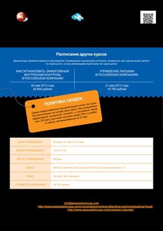 Расписание других курсов
Данный курс является одним из трех модулей, посвященных внутреннему контролю. Каждый из трех курсов можно пройти
по отдельности, но мы рекомендуем пройти все три курса цикла:
Awara Eduhouse Training
www.awaraeduhouse.com
info@awaragroup.com
Тел.: +7 495 225 3038
Москва, Санкт-Петербург, Тверь, Екатеринбург, Киев, Хельсинки
Свяжитесь с нами по адресу электронной почты для получения помощи в регистрации на мероприятия:
info@awaraeduhouse.com
Регистрация онлайн: http://www.awaraeduhouse.com/ru/events/preventing-detecting-and-investigating-fraud/
Полный список мероприятий: http://www.awaraeduhouse.com/ru/event-calendar/
Дата проведения: Вторник, 21 мая 2013 года
Время проведения: 14.00-17.30
Место проведения: Москва
Адрес: Москва, Тренинг-центр Awara Eduhouse, Большая Садовая, 10
Язык: Русский, без перевода
стоимость семинара: 18.700 рублей
Политика скидок
Скидки предоставляются при регистрации на все три курса.
При регистрации на полный день курса «Как организовать
эффективный внутренний контроль в российской компа-
нии» (20 мая), участники получают скидку 20% на любой
из курсов, запланированных на 21 мая.
Как организовать эффективный
внутренний контроль
в российской компании
20 мая 2013 года
24 800 рублей
Управление рисками
в российских компаниях
21 мая 2013 года
18 700 рублей
 