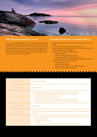 13.30 – 14.00 Registration and Coffee
14.00 – 14.10 Course Opening
14.10 – 15.00
Fraud and Risk Management – Detect and Prevent, by Steve Giles (in English)
•	 Fraud fundamentals (definitions and scale, red flags, who commits it)
•	 The fraud risk management - framework
•	 The “Top 10” fraud prevention controls
•	 How to deter and detect fraud (whistleblowing and other mechanisms)
•	 Examples of cases and scandals and the lessons to be learned from them
15.00 – 15.15 Coffee Break
15.15 – 16.15
How Compliance Framework supporting Fraud Detection and Prevention, by Ruslan Danilevich
(in English)
16.15 – 17.30
Using technology to improve fraud prevention and detection, by Christopher Gould (in English)
•	 Preventative controls
•	 Detection and monitoring
•	 Investigation
•	 Bringing it together: An anatomy of a fraud prevention system implementation
Course agenda
Registration: See page 4 for details.
This course is designed for anyone who is in charge of detection and
investigation of economic crime and fraud prevention, or who is look-
ing to obtain specific skills within this area and anyone responsible
for ensuring internal controls, compliance and risk management, for
example: executives, finance directors and financial controllers, inter-
nal controllers, internal auditors, legal counsel, risk manager, compli-
ance officers, accountants and auditors.
Who should attend this course?
•	 Apply international contractual and legal best practice in fraud
combat
•	 Create effective anti-fraud strategies and processes
•	 Set up effective fraud reporting structures and content as part
of the overall financial management
•	 Identify economic risks – by organizations
-	 Money laundering
-	Offshoring via corporate structures
-	Working with global enforcement agencies
-	 Developing effective detection, prevention and compliance systems
•	 Identify economic risk – by individuals
-	 Falsification of records
-	 Collusion with vendors
-	 Common cyber-crimes committed by individuals
-	 Detection and prevention systems
Attending this seminar you will learn how to:
 