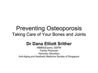 Preventing Osteoporosis Taking Care of Your Bones and Joints Dr Dana Elliott Srither MBBS(S’pore), GDFM Family Physician Honorary Secretary Anti-Aging and Aesthetic Medicine Society of Singapore 