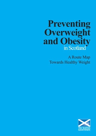 Preventing
Overweight
and Obesity
inScotland
A Route Map
Towards Healthy Weight
© Crown copyright 2010
This document is also available on the Scottish Government website:
www.scotland.gov.uk
RR Donnelley B62286 02/10
w w w . s c o t l a n d . g o v . u k
 