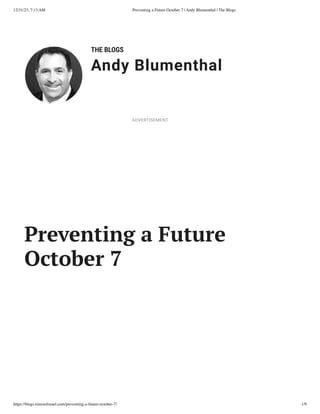 12/31/23, 7:13 AM Preventing a Future October 7 | Andy Blumenthal | The Blogs
https://blogs.timesofisrael.com/preventing-a-future-october-7/ 1/9
THE BLOGS
Andy Blumenthal
Leadership With Heart
Preventing a Future
October 7
ADVERTISEMENT
 