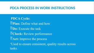 PDCA PROCESS IN WORK INSTRUCTIONS
PDCA Cycle:
Plan: Define what and how
Do: Execute the task
Check: Review performance
Act: Improve the process
Used to ensure consistent, quality results across
tasks.
 
