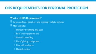 OHS REQUIREMENTS FOR PERSONAL PROTECTION
What are OHS Requirements?
 Laws, codes of practice, and company safety policies
 May include:
o Protective clothing and gear
o Safe tool/equipment use
o Material handling
o Fire-fighting equipment
o First aid readiness
o Hazard control
 