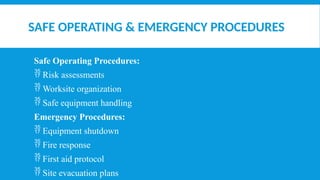 SAFE OPERATING & EMERGENCY PROCEDURES
Safe Operating Procedures:
 Risk assessments
 Worksite organization
 Safe equipment handling
Emergency Procedures:
 Equipment shutdown
 Fire response
 First aid protocol
 Site evacuation plans
 