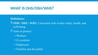WHAT IS OHS/OSH/WHS?
Definitions:
 OSH / OHS / WHS: Concerned with worker safety, health, and
well-being
 Aims to protect:
o Workers
o Co-workers
o Employers
o Families and the public
 