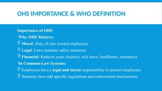OHS IMPORTANCE & WHO DEFINITION
Importance of OHS
Why OHS Matters:
 Moral: Duty of care toward employees
 Legal: Laws mandate safety measures
 Financial: Reduces costs (injuries, sick leave, healthcare, insurance)
In Common-Law Systems:
 Employers have a legal and moral responsibility to protect employees
 Statutory laws add specific regulations and enforcement mechanisms
 