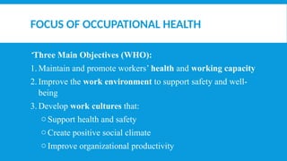 FOCUS OF OCCUPATIONAL HEALTH
Three Main Objectives (WHO):
1. Maintain and promote workers’ health and working capacity
2. Improve the work environment to support safety and well-
being
3. Develop work cultures that:
o Support health and safety
o Create positive social climate
o Improve organizational productivity
 
